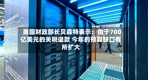 美国财政部长贝森特表示：由于700亿美元的关税退款 今年的预算缺口有所扩大-第1张图片