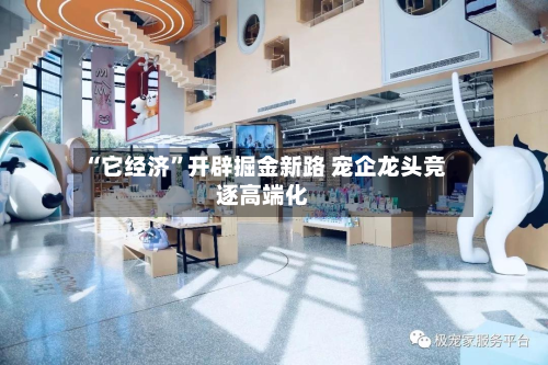 “它经济”开辟掘金新路 宠企龙头竞逐高端化-第1张图片
